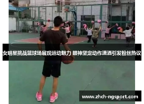 女明星挑战篮球场展现运动魅力 眼神坚定动作潇洒引发粉丝热议