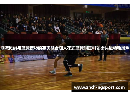 潮流风尚与篮球技巧的完美融合潮人花式篮球明星引领街头运动新风潮